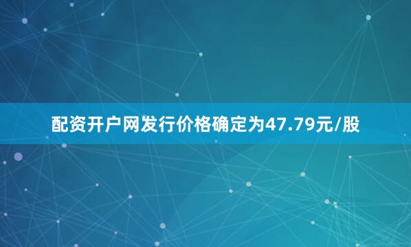 配资开户网发行价格确定为47.79元/股