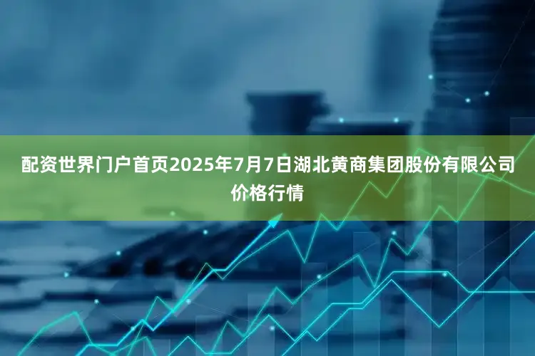 配资世界门户首页2025年7月7日湖北黄商集团股份有限公司价格行情