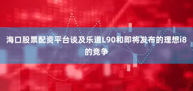 海口股票配资平台　　谈及乐道L90和即将发布的理想i8的竞争