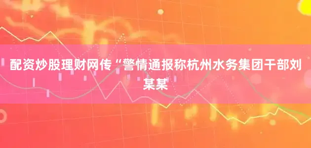 配资炒股理财网传“警情通报称杭州水务集团干部刘某某