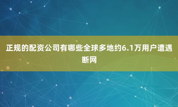 正规的配资公司有哪些全球多地约6.1万用户遭遇断网