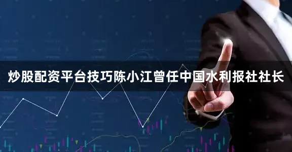 炒股配资平台技巧陈小江曾任中国水利报社社长