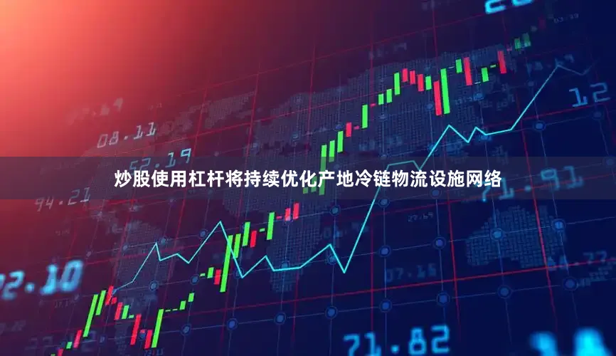炒股使用杠杆将持续优化产地冷链物流设施网络