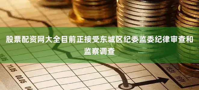 股票配资网大全目前正接受东城区纪委监委纪律审查和监察调查