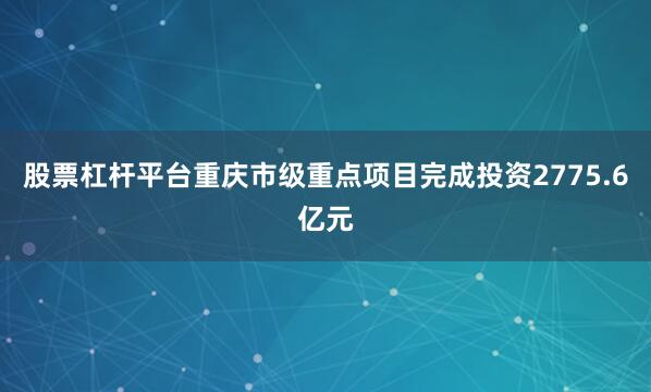 股票杠杆平台重庆市级重点项目完成投资2775.6亿元