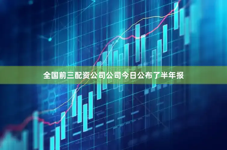 全国前三配资公司公司今日公布了半年报