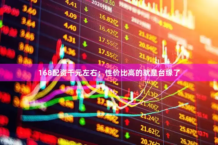 168配资千元左右；性价比高的就是台缘了