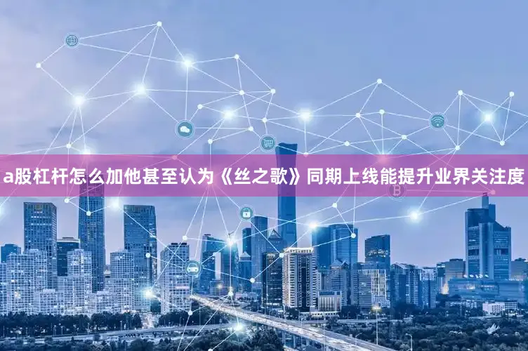 a股杠杆怎么加他甚至认为《丝之歌》同期上线能提升业界关注度
