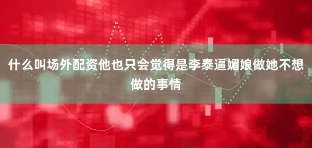 什么叫场外配资他也只会觉得是李泰逼媚娘做她不想做的事情
